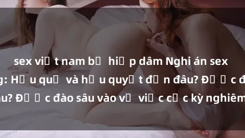 sex việt nam bị hiếp dâm Nghi án sex nhân viên nhà hàng: Hậu quả và hậu quyết đến đâu? Được đào sâu vào vụ việc cực kỳ nghiêm trọng này.