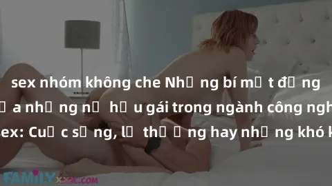 sex nhóm không che Những bí mật đằng sau cuộc sống của những nữ hầu gái trong ngành công nghiệp sex: Cuộc sống, lẽ thường hay những khó khăn mà họ phải đối mặt.