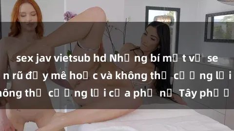 sex jav vietsub hd Những bí mật về sex gái Tây: Sự quyến rũ đầy mê hoặc và không thể cưỡng lại của phụ nữ Tây phương