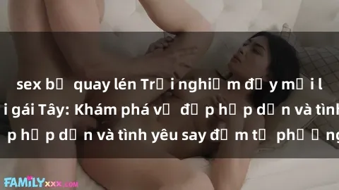 sex bị quay lén Trải nghiệm đầy mới lạ khi quan hệ với gái Tây: Khám phá vẻ đẹp hấp dẫn và tình yêu say đắm từ phương Tây
