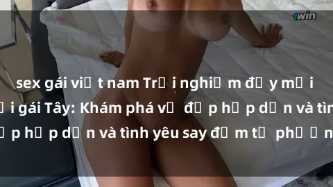 sex gái việt nam Trải nghiệm đầy mới lạ khi quan hệ với gái Tây: Khám phá vẻ đẹp hấp dẫn và tình yêu say đắm từ phương Tây