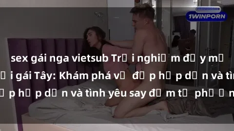 sex gái nga vietsub Trải nghiệm đầy mới lạ khi quan hệ với gái Tây: Khám phá vẻ đẹp hấp dẫn và tình yêu say đắm từ phương Tây