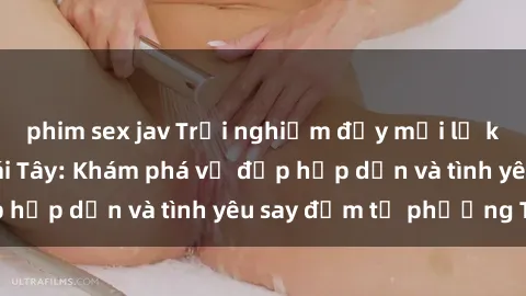 phim sex jav Trải nghiệm đầy mới lạ khi quan hệ với gái Tây: Khám phá vẻ đẹp hấp dẫn và tình yêu say đắm từ phương Tây