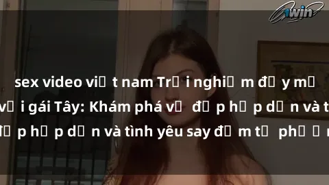 sex video việt nam Trải nghiệm đầy mới lạ khi quan hệ với gái Tây: Khám phá vẻ đẹp hấp dẫn và tình yêu say đắm từ phương Tây