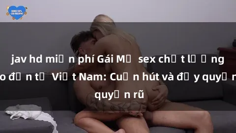 jav hd miễn phí Gái Mỹ sex chất lượng cao đến từ Việt Nam: Cuốn hút và đầy quyến rũ