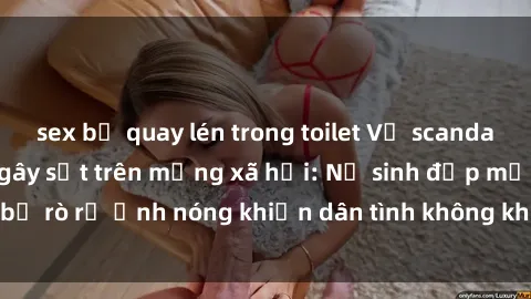 sex bị quay lén trong toilet Vụ scandal gái xinh lộ hàng gây sốt trên mạng xã hội: Nữ sinh đẹp mắt bị rò rỉ ảnh nóng khiến dân tình không khỏi bất ngờ và phẫn nộ!