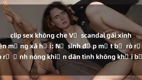 clip sex không che Vụ scandal gái xinh lộ hàng gây sốt trên mạng xã hội: Nữ sinh đẹp mắt bị rò rỉ ảnh nóng khiến dân tình không khỏi bất ngờ và phẫn nộ!