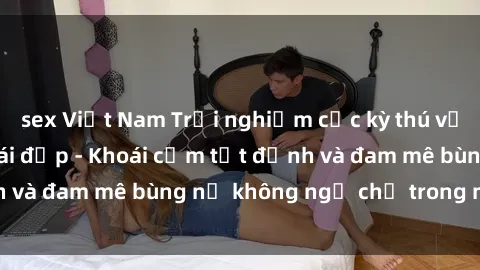 sex Việt Nam Trải nghiệm cực kỳ thú vị khi làm tình với gái đẹp - Khoái cảm tột đỉnh và đam mê bùng nổ không ngờ chỉ trong một đêm!