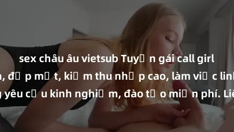 sex châu âu vietsub Tuyển gái call girl Việt Nam gợi cảm, đẹp mắt, kiếm thu nhập cao, làm việc linh hoạt, không yêu cầu kinh nghiệm, đào tạo miễn phí. Liên hệ ngay để biết thêm chi tiết!