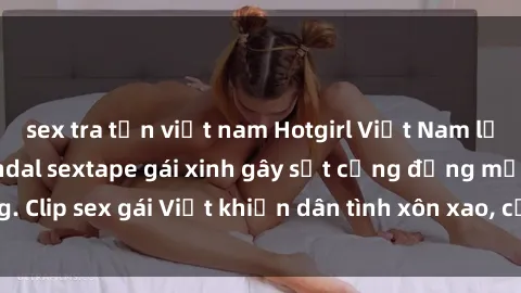 sex tra tấn việt nam Hotgirl Việt Nam lộ clip nóng! Vụ scandal sextape gái xinh gây sốt cộng đồng mạng. Clip sex gái Việt khiến dân tình xôn xao, cảnh báo nguy cơ lộ hàng.