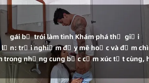 gái bị trói làm tình Khám phá thế giới mới với sex người lớn: trải nghiệm đầy mê hoặc và đắm chìm trong những cung bậc cảm xúc tột cùng, hứng khởi và cuốn hút.