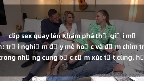 clip sex quay lén Khám phá thế giới mới với sex người lớn: trải nghiệm đầy mê hoặc và đắm chìm trong những cung bậc cảm xúc tột cùng, hứng khởi và cuốn hút.