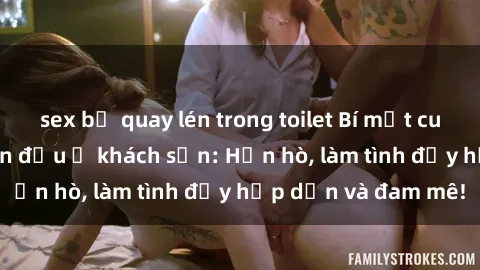 sex bị quay lén trong toilet Bí mật cuộc hẹn gái Việt lần đầu ở khách sạn: Hẹn hò, làm tình đầy hấp dẫn và đam mê!
