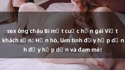 sex ông cháu Bí mật cuộc hẹn gái Việt lần đầu ở khách sạn: Hẹn hò, làm tình đầy hấp dẫn và đam mê!