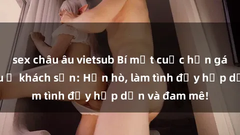 sex châu âu vietsub Bí mật cuộc hẹn gái Việt lần đầu ở khách sạn: Hẹn hò, làm tình đầy hấp dẫn và đam mê!