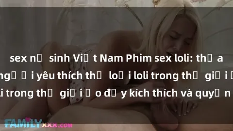 sex nữ sinh Việt Nam Phim sex loli: thỏa mãn đam mê của người yêu thích thể loại loli trong thế giới ảo đầy kích thích và quyến rũ.