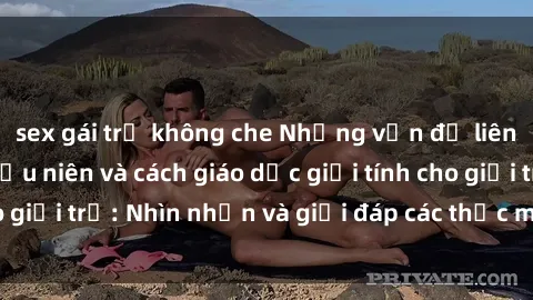 sex gái trẻ không che Những vấn đề liên quan đến sex thiếu niên và cách giáo dục giới tính cho giới trẻ: Nhìn nhận và giải đáp các thắc mắc quan trọng.