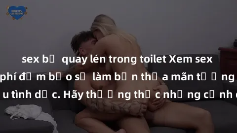 sex bị quay lén trong toilet Xem sex không che HD miễn phí đảm bảo sẽ làm bạn thỏa mãn tưởng tượng và nhu cầu tình dục. Hãy thưởng thức những cảnh quay hấp dẫn và mãnh liệt ngay bây giờ!