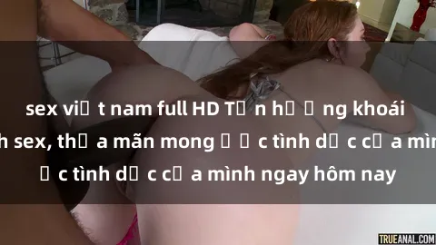sex việt nam full HD Tận hưởng khoái cảm với gái xinh sex, thỏa mãn mong ước tình dục của mình ngay hôm nay