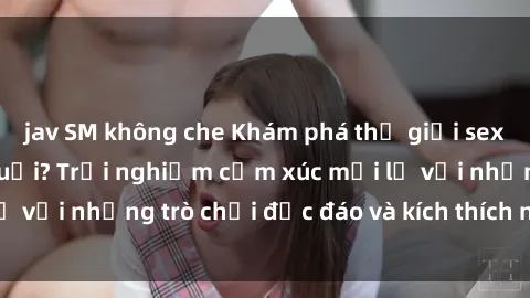 jav SM không che Khám phá thế giới sex trực tuyến: Hơn tuổi? Trải nghiệm cảm xúc mới lạ với những trò chơi độc đáo và kích thích người lớn