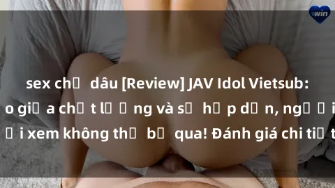 sex chị dâu [Review] JAV Idol Vietsub: Sự kết hợp hoàn hảo giữa chất lượng và sự hấp dẫn, người xem không thể bỏ qua! Đánh giá chi tiết về ứng dụng này!