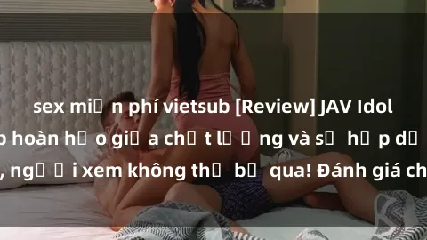 sex miễn phí vietsub [Review] JAV Idol Vietsub: Sự kết hợp hoàn hảo giữa chất lượng và sự hấp dẫn, người xem không thể bỏ qua! Đánh giá chi tiết về ứng dụng này!
