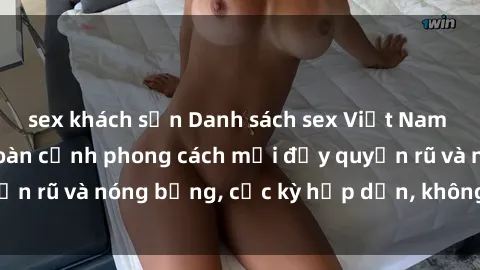 sex khách sạn Danh sách sex Việt Nam không che - Ảnh toàn cảnh phong cách mới đầy quyến rũ và nóng bỏng, cực kỳ hấp dẫn, không thể bỏ qua!