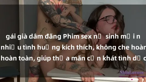 gái già dâm đãng Phim sex nữ sinh mới nhất: Trải nghiệm nhiều tình huống kích thích, không che hoàn toàn, giúp thỏa mãn cơn khát tình dục của các bạn trẻ