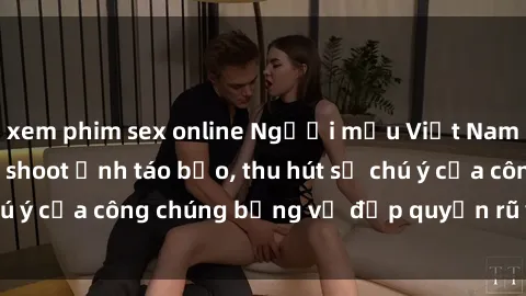 xem phim sex online Người mẫu Việt Nam gây sốt với loạt shoot ảnh táo bạo, thu hút sự chú ý của công chúng bằng vẻ đẹp quyến rũ và gợi cảm.