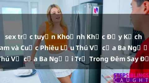 sex trực tuyến Khoảnh Khắc Đầy Kịch Tính: Sex  Việt Nam và Cuộc Phiêu Lưu Thú Vị của Ba Người Trẻ Trong Đêm Say Đắm