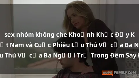 sex nhóm không che Khoảnh Khắc Đầy Kịch Tính: Sex  Việt Nam và Cuộc Phiêu Lưu Thú Vị của Ba Người Trẻ Trong Đêm Say Đắm