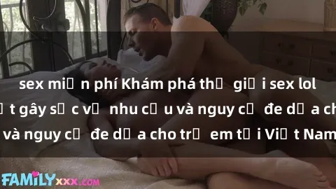 sex miễn phí Khám phá thế giới sex loli Việt Nam: Sự thật gây sốc về nhu cầu và nguy cơ đe dọa cho trẻ em tại Việt Nam