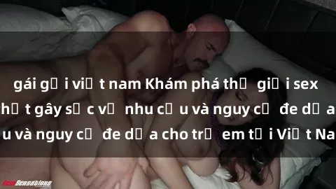 gái gọi việt nam Khám phá thế giới sex loli Việt Nam: Sự thật gây sốc về nhu cầu và nguy cơ đe dọa cho trẻ em tại Việt Nam