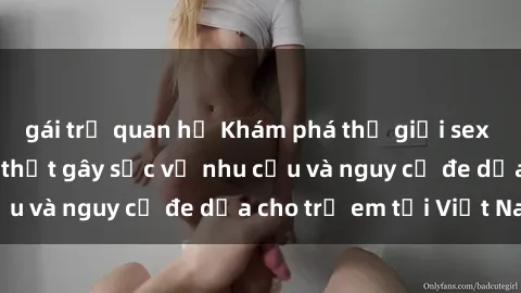 gái trẻ quan hệ Khám phá thế giới sex loli Việt Nam: Sự thật gây sốc về nhu cầu và nguy cơ đe dọa cho trẻ em tại Việt Nam