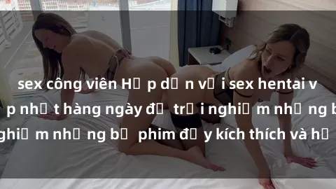 sex công viên Hấp dẫn với sex hentai vietsub mới nhất, cập nhật hàng ngày để trải nghiệm những bộ phim đầy kích thích và hấp dẫn.