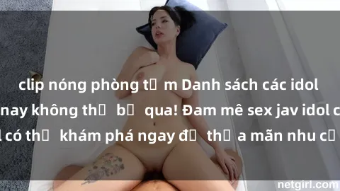 clip nóng phòng tắm Danh sách các idol JAV hot nhất hiện nay không thể bỏ qua! Đam mê sex jav idol có thể khám phá ngay để thỏa mãn nhu cầu giải trí của mình!